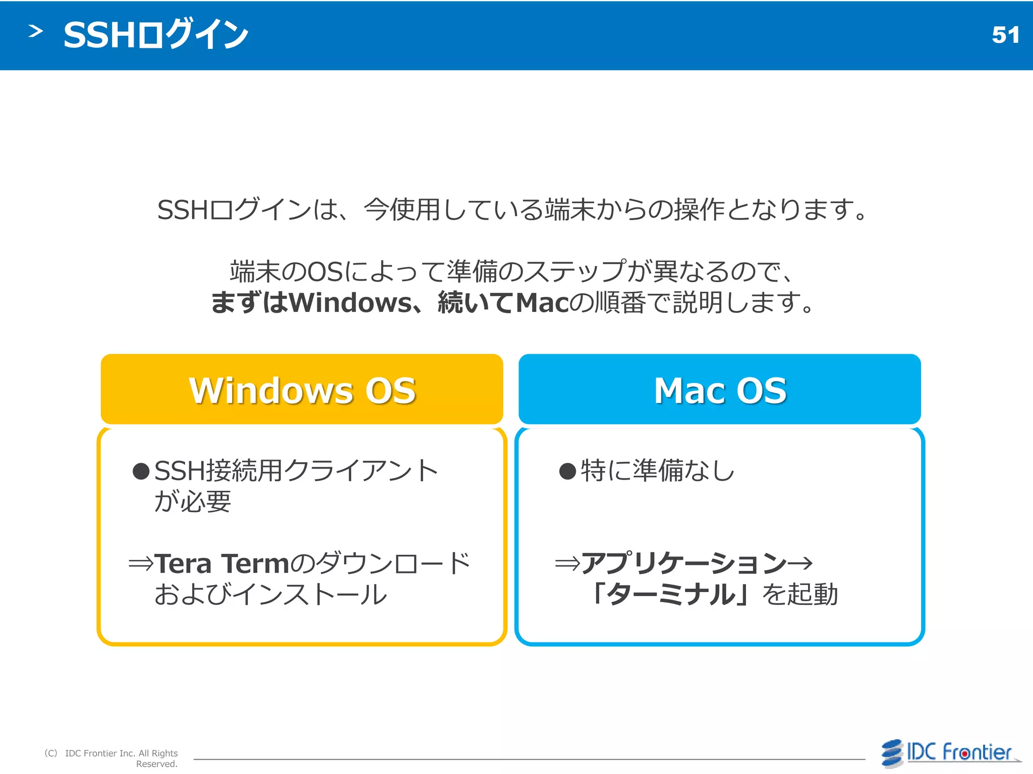 51
（C） IDC Frontier Inc. All Rights
Reserved.
SSHログイン
Windows OS Mac OS
●特に準備なし
⇒アプリケーション→
「ターミナル」を起動
●SSH接続用クラ゗ゕント
が必要
⇒Tera Termのダウンロード
および゗ンストール
SSHログ゗ンは、今使用している端末からの操作となります。
端末のOSによって準備のステップが異なるので、
まずはWindows、続いてMacの順番で説明します。
 