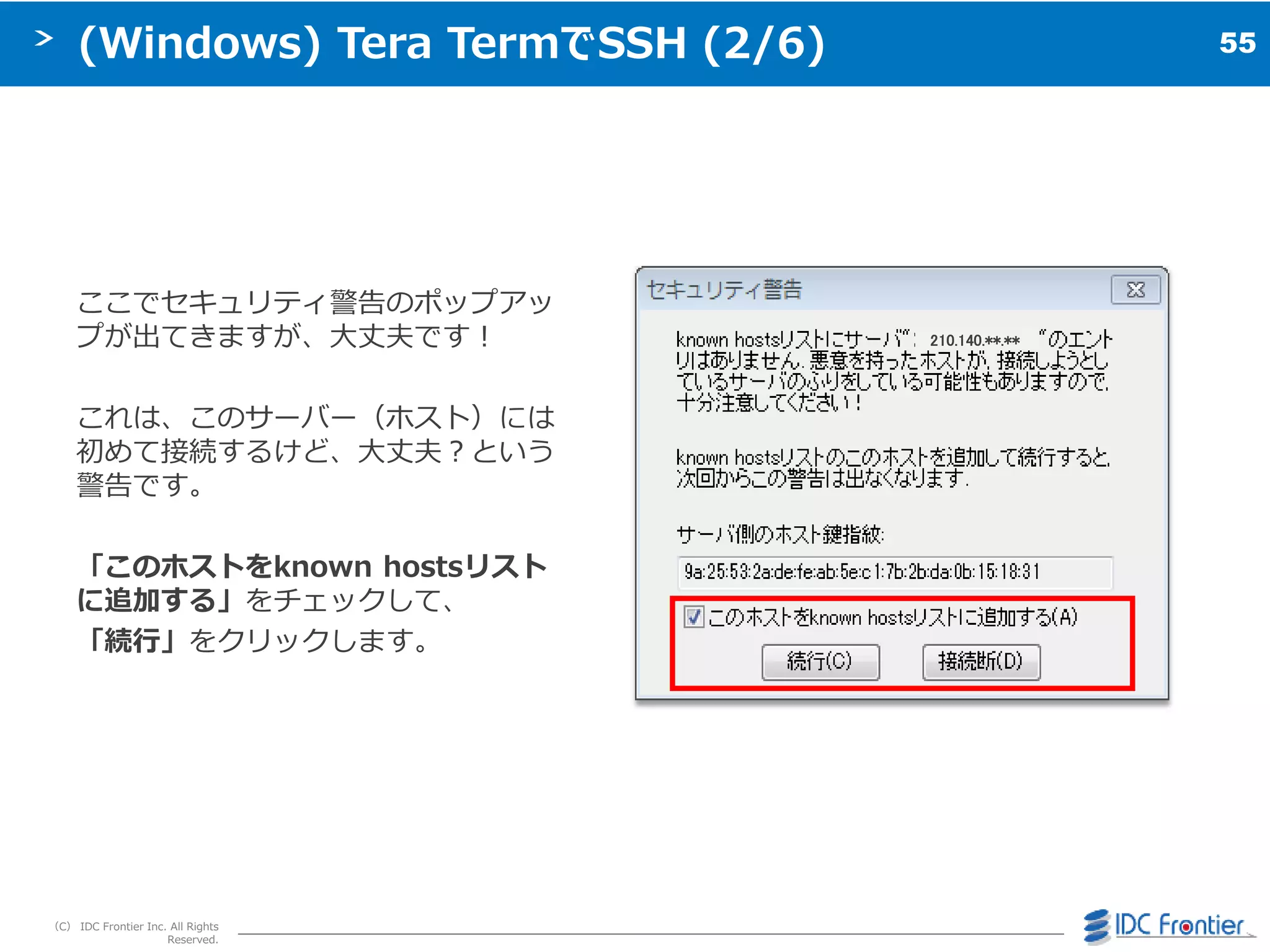 55
（C） IDC Frontier Inc. All Rights
Reserved.
(Windows) Tera TermでSSH (2/6)
ここでセキュリテゖ警告のポップゕッ
プが出てきますが、大丈夫です＝
これは、このサーバー（ホスト）には
初めて接続するけど、大丈夫＜という
警告です。
「このホストをknown hostsリスト
に追加する」をチェックして、
「続行」をクリックします。
68.220210.140.**.**
 