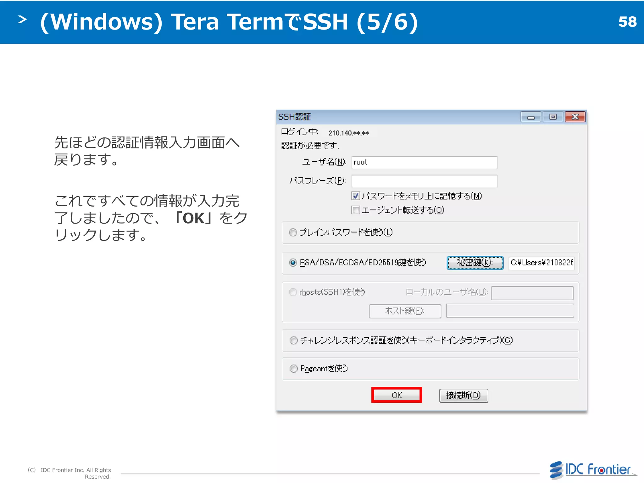 58
（C） IDC Frontier Inc. All Rights
Reserved.
(Windows) Tera TermでSSH (5/6)
先ほどの認証情報入力画面へ
戻ります。
これですべての情報が入力完
了しましたので、「OK」をク
リックします。
210.140.**.**
 