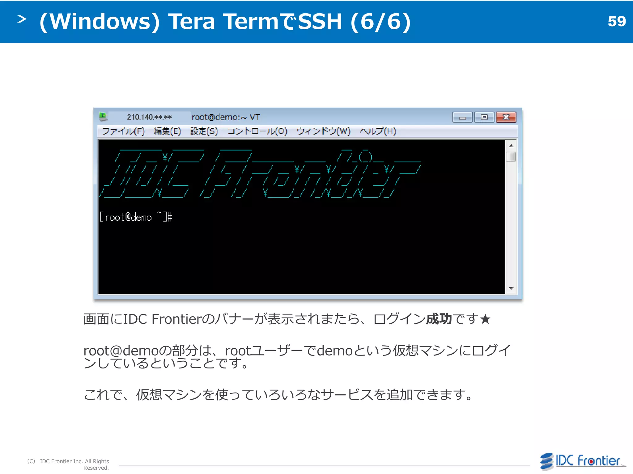 59
（C） IDC Frontier Inc. All Rights
Reserved.
(Windows) Tera TermでSSH (6/6)
画面にIDC Frontierのバナーが表示されまたら、ログ゗ン成功です★
root@demoの部分は、rootユーザーでdemoという仮想マシンにログ゗
ンしているということです。
これで、仮想マシンを使っていろいろなサービスを追加できます。
210.140.**.**
 