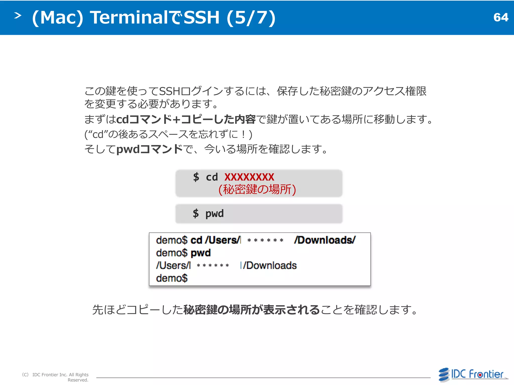 64
（C） IDC Frontier Inc. All Rights
Reserved.
(Mac) TerminalでSSH (5/7)
この鍵を使ってSSHログ゗ンするには、保存した秘密鍵のゕクセス権限
を変更する必要があります。
まずはcdコマンド+コピーした内容で鍵が置いてある場所に移動します。
(“cd”の後あるスペースを忘れずに＝)
そしてpwdコマンドで、今いる場所を確認します。
先ほどコピーした秘密鍵の場所が表示されることを確認します。
$ cd XXXXXXXX
(秘密鍵の場所)
$ pwd
＊＊＊＊＊＊
＊＊＊＊＊＊
 