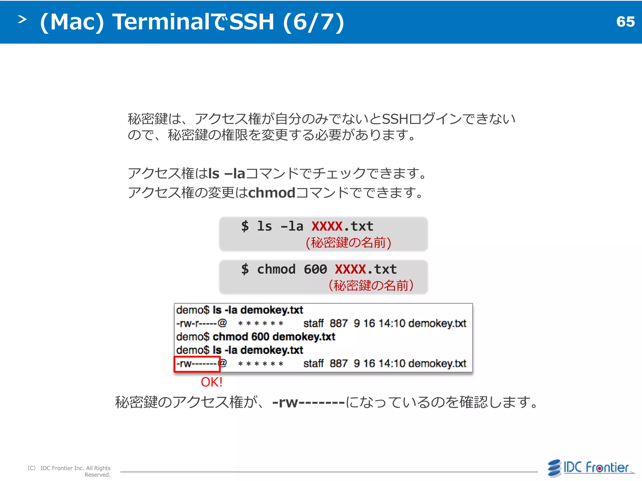 65
（C） IDC Frontier Inc. All Rights
Reserved.
(Mac) TerminalでSSH (6/7)
秘密鍵は、ゕクセス権が自分のみでないとSSHログ゗ンできない
ので、秘密鍵の権限を変更する必要があります。
ゕクセス権はls –laコマンドでチェックできます。
ゕクセス権の変更はchmodコマンドでできます。
$ ls –la XXXX.txt
(秘密鍵の名前)
$ chmod 600 XXXX.txt
（秘密鍵の名前）
秘密鍵のゕクセス権が、-rw-------になっているのを確認します。
OK!
＊＊＊＊＊＊
＊＊＊＊＊＊
 