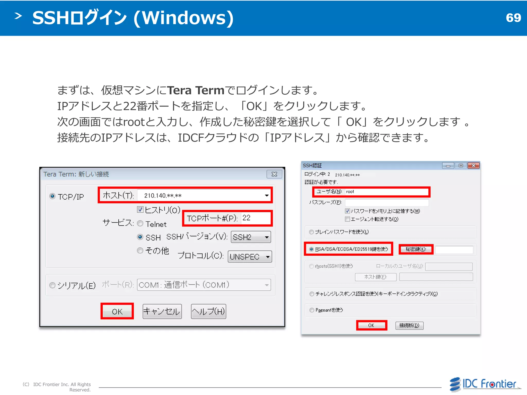 69
（C） IDC Frontier Inc. All Rights
Reserved.
SSHログイン (Windows)
まずは、仮想マシンにTera Termでログ゗ンします。
IPゕドレスと22番ポートを指定し、「OK」をクリックします。
次の画面ではrootと入力し、作成した秘密鍵を選択して「 OK」をクリックします 。
接続先のIPゕドレスは、IDCFクラウドの「IPゕドレス」から確認できます。
210.140.**.**
210.140.**.**
 