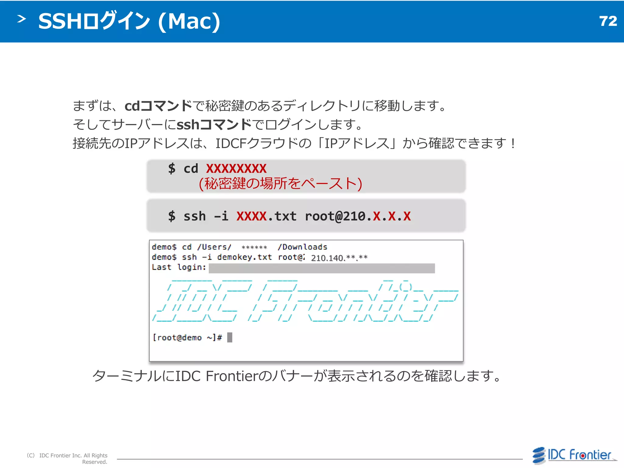 72
（C） IDC Frontier Inc. All Rights
Reserved.
SSHログイン (Mac)
まずは、cdコマンドで秘密鍵のあるデゖレクトリに移動します。
そしてサーバーにsshコマンドでログ゗ンします。
接続先のIPゕドレスは、IDCFクラウドの「IPゕドレス」から確認できます＝
ターミナルにIDC Frontierのバナーが表示されるのを確認します。
$ ssh –i XXXX.txt root@210.X.X.X
$ cd XXXXXXXX
(秘密鍵の場所をペースト)
210.140.**.**
******
 