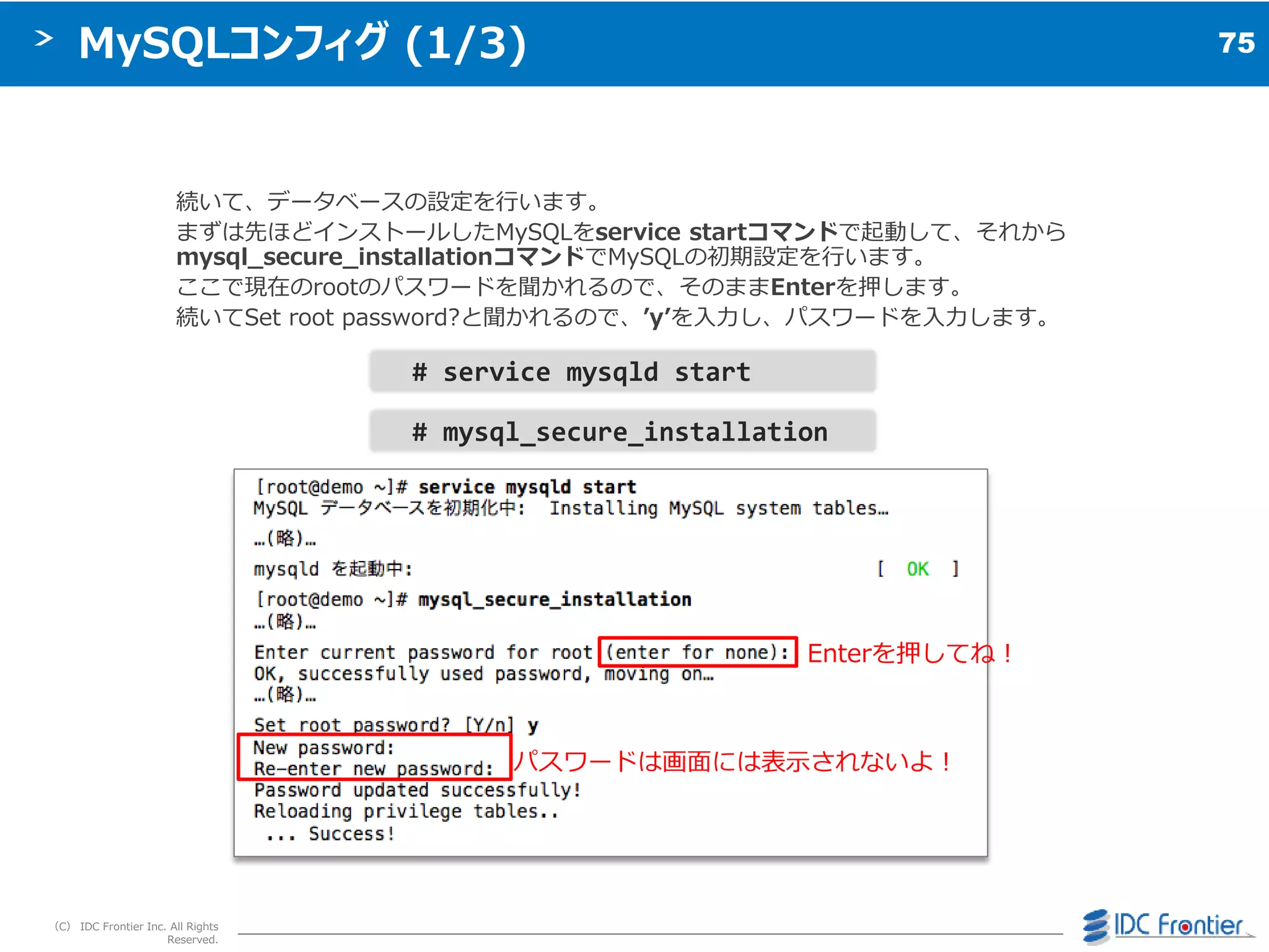 75
（C） IDC Frontier Inc. All Rights
Reserved.
MySQLコンフィグ (1/3)
続いて、データベースの設定を行います。
まずは先ほど゗ンストールしたMySQLをservice startコマンドで起動して、それから
mysql_secure_installationコマンドでMySQLの初期設定を行います。
ここで現在のrootのパスワードを聞かれるので、そのままEnterを押します。
続いてSet root password?と聞かれるので、’y’を入力し、パスワードを入力します。
# service mysqld start
# mysql_secure_installation
パスワードは画面には表示されないよ＝
Enterを押してね＝
 