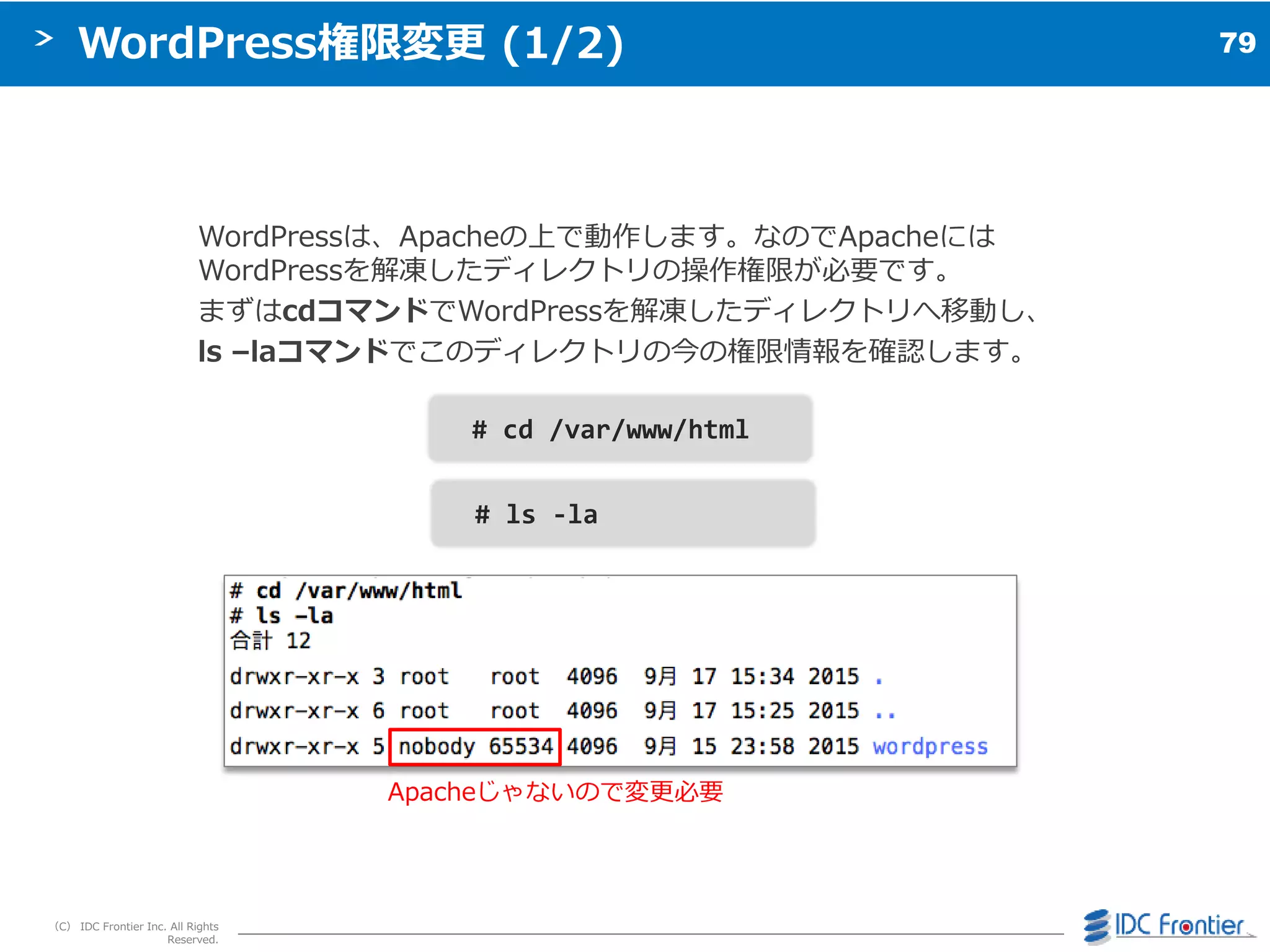 79
（C） IDC Frontier Inc. All Rights
Reserved.
WordPress権限変更 (1/2)
WordPressは、Apacheの上で動作します。なのでApacheには
WordPressを解凍したデゖレクトリの操作権限が必要です。
まずはcdコマンドでWordPressを解凍したデゖレクトリへ移動し、
ls –laコマンドでこのデゖレクトリの今の権限情報を確認します。
# cd /var/www/html
# ls -la
Apacheじゃないので変更必要
 
