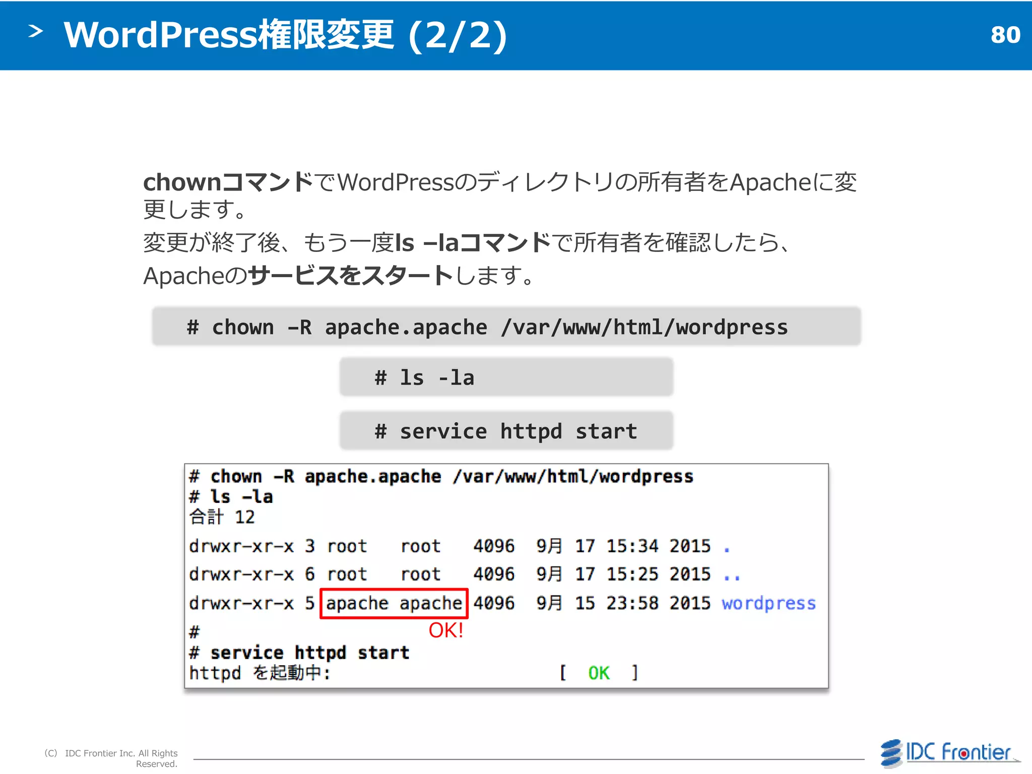 80
（C） IDC Frontier Inc. All Rights
Reserved.
WordPress権限変更 (2/2)
chownコマンドでWordPressのデゖレクトリの所有者をApacheに変
更します。
変更が終了後、もう一度ls –laコマンドで所有者を確認したら、
Apacheのサービスをスタートします。
# ls -la
# chown –R apache.apache /var/www/html/wordpress
# service httpd start
OK!
 