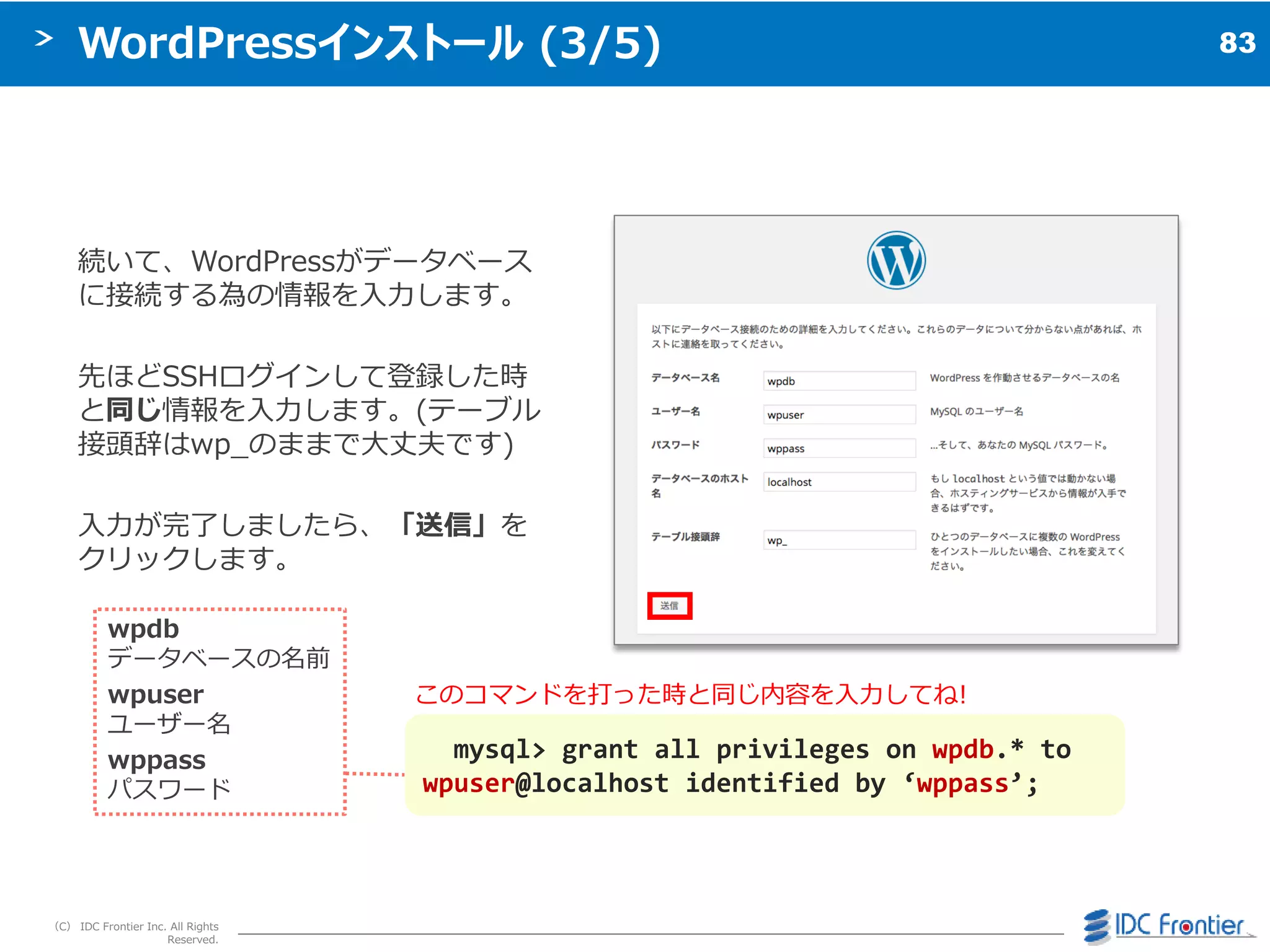 83
（C） IDC Frontier Inc. All Rights
Reserved.
WordPressインストール (3/5)
続いて、WordPressがデータベース
に接続する為の情報を入力します。
先ほどSSHログ゗ンして登録した時
と同じ情報を入力します。(テーブル
接頭辞はwp_のままで大丈夫です)
入力が完了しましたら、「送信」を
クリックします。
mysql> grant all privileges on wpdb.* to
wpuser@localhost identified by ‘wppass’;
wpdb
データベースの名前
wpuser
ユーザー名
wppass
パスワード
このコマンドを打った時と同じ内容を入力してね!
 