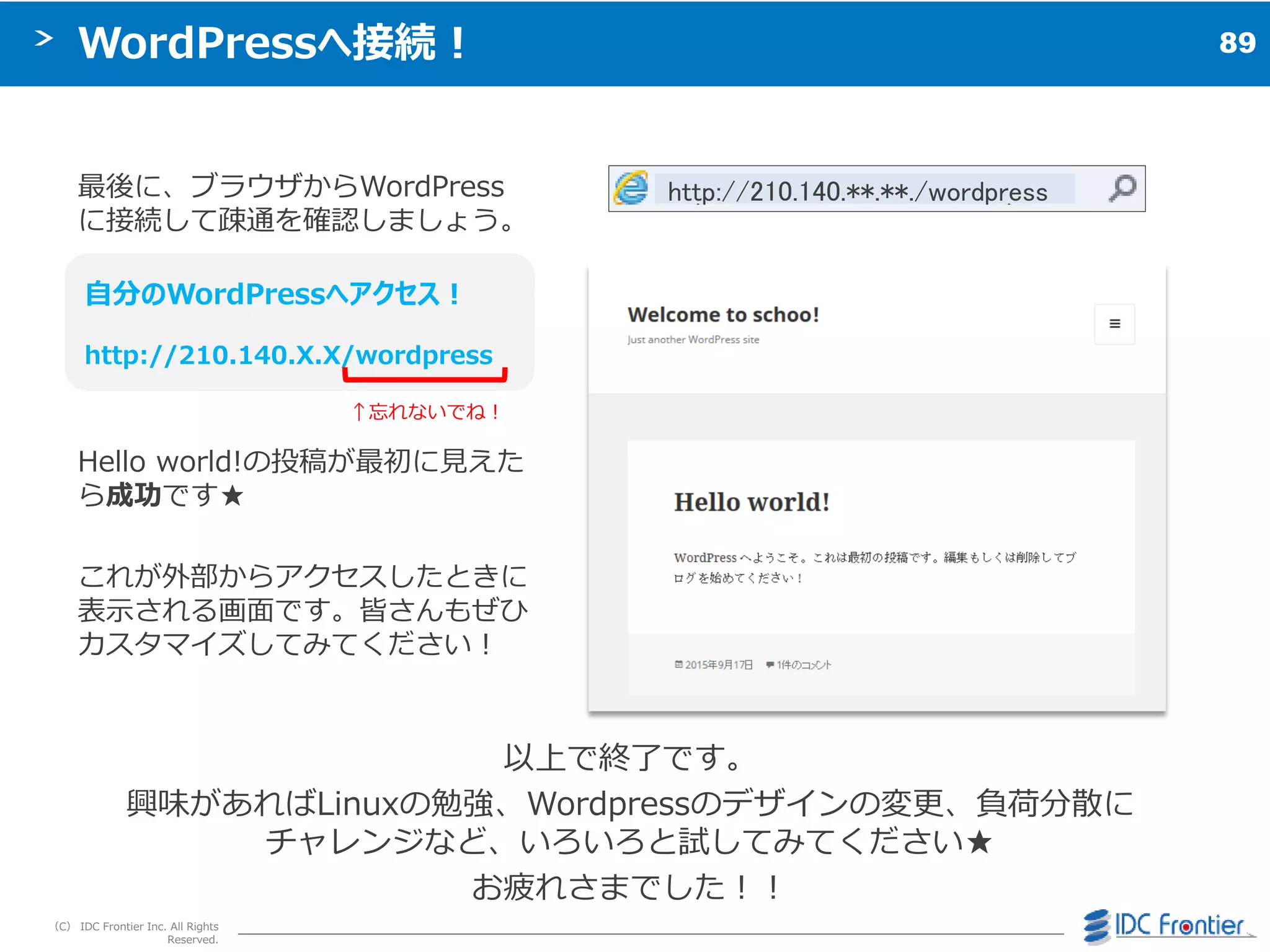 89
（C） IDC Frontier Inc. All Rights
Reserved.
WordPressへ接続！
最後に、ブラウザからWordPress
に接続して疎通を確認しましょう。
↑忘れないでね＝
Hello world!の投稿が最初に見えた
ら成功です★
これが外部からゕクセスしたときに
表示される画面です。皆さんもぜひ
カスタマ゗ズしてみてください＝
自分のWordPressへアクセス！
http://210.140.X.X/wordpress
以上で終了です。
興味があればLinuxの勉強、Wordpressのデザ゗ンの変更、負荷分散に
チャレンジなど、いろいろと試してみてください★
お疲れさまでした＝＝
http://210.140.**.**./wordpress
 
