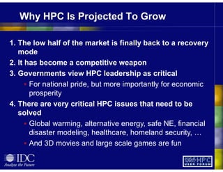 Why HPC Is Projected To Grow
1. The low half of the market is finally back to a recovery
mode
2. It has become a competitive weapon
3. Governments view HPC leadership as critical
For national pride, but more importantly for economic
prosperity
4. There are very critical HPC issues that need to be
solved
Global warming, alternative energy, safe NE, financial
disaster modeling, healthcare, homeland security, …
And 3D movies and large scale games are fun
 