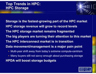 Top Trends in HPC:
HPC Storage
Storage is the fastest-growing part of the HPC market
HPC storage revenue will grow to record levels
The HPC storage market remains fragmented
The big players are turning their attention to this market
The HPC interconnect market is in transition
Data movement/management is a major pain point
Multi-year shift away from today’s extreme compute-centrism
Many buyers still not savvy enough about purchasing storage
HPDA will boost storage budgets
 