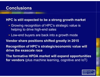 HPC is still expected to be a strong growth market
Growing recognition of HPC’s strategic value is
helping to drive high-end sales
Low-end buyers are back into a growth mode
Vendor share positions shifted greatly in 2015
Recognition of HPC’s strategic/economic value will
drive the exascale race
The formative HPDA market will expand opportunities
for vendors (plus machine learning, cognitive and IoT)
Conclusions
 