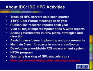 About IDC: IDC HPC Activities
• Track all HPC servers sold each quarter
• 4 HPC User Forum meetings each year
• Publish 85+ research reports each year
• Visit all major supercomputer sites & write reports
• Assist governments in HPC plans, strategies and
direction
• Assist buyers/users in planning and procurements
• Maintain 5 year forecasts in many areas/topics
• Developing a worldwide ROI measurement system
• HPDA program
• Quarterly tracking of GPUs/accelerators
• New: we are now doing cyber security research
 