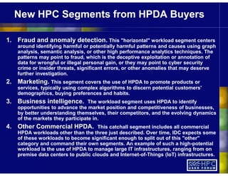 New HPC Segments from HPDA Buyers
1. Fraud and anomaly detection. This "horizontal" workload segment centers
around identifying harmful or potentially harmful patterns and causes using graph
analysis, semantic analysis, or other high performance analytics techniques. The
patterns may point to fraud, which is the deceptive exploitation or annotation of
data for wrongful or illegal personal gain, or they may point to cyber security
crime or insider threats, significant errors, or other anomalies that may deserve
further investigation.
2. Marketing. This segment covers the use of HPDA to promote products or
services, typically using complex algorithms to discern potential customers'
demographics, buying preferences and habits.
3. Business intelligence. The workload segment uses HPDA to identify
opportunities to advance the market position and competitiveness of businesses,
by better understanding themselves, their competitors, and the evolving dynamics
of the markets they participate in.
4. Other Commercial HPDA. This catchall segment includes all commercial
HPDA workloads other than the three just described. Over time, IDC expects some
of these workloads to become significant enough to split out of this "other"
category and command their own segments. An example of such a high-potential
workload is the use of HPDA to manage large IT infrastructures, ranging from on
premise data centers to public clouds and Internet-of-Things (IoT) infrastructures.
 