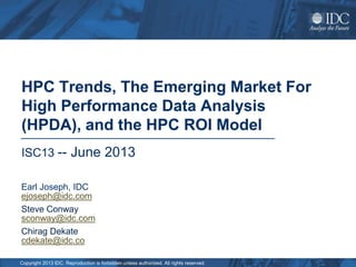 Copyright 2013 IDC. Reproduction is forbidden unless authorized. All rights reserved.
HPC Trends, The Emerging Market For
High Performance Data Analysis
(HPDA), and the HPC ROI Model
ISC13 -- June 2013
Earl Joseph, IDC
ejoseph@idc.com
Steve Conway
sconway@idc.com
Chirag Dekate
cdekate@idc.co
 