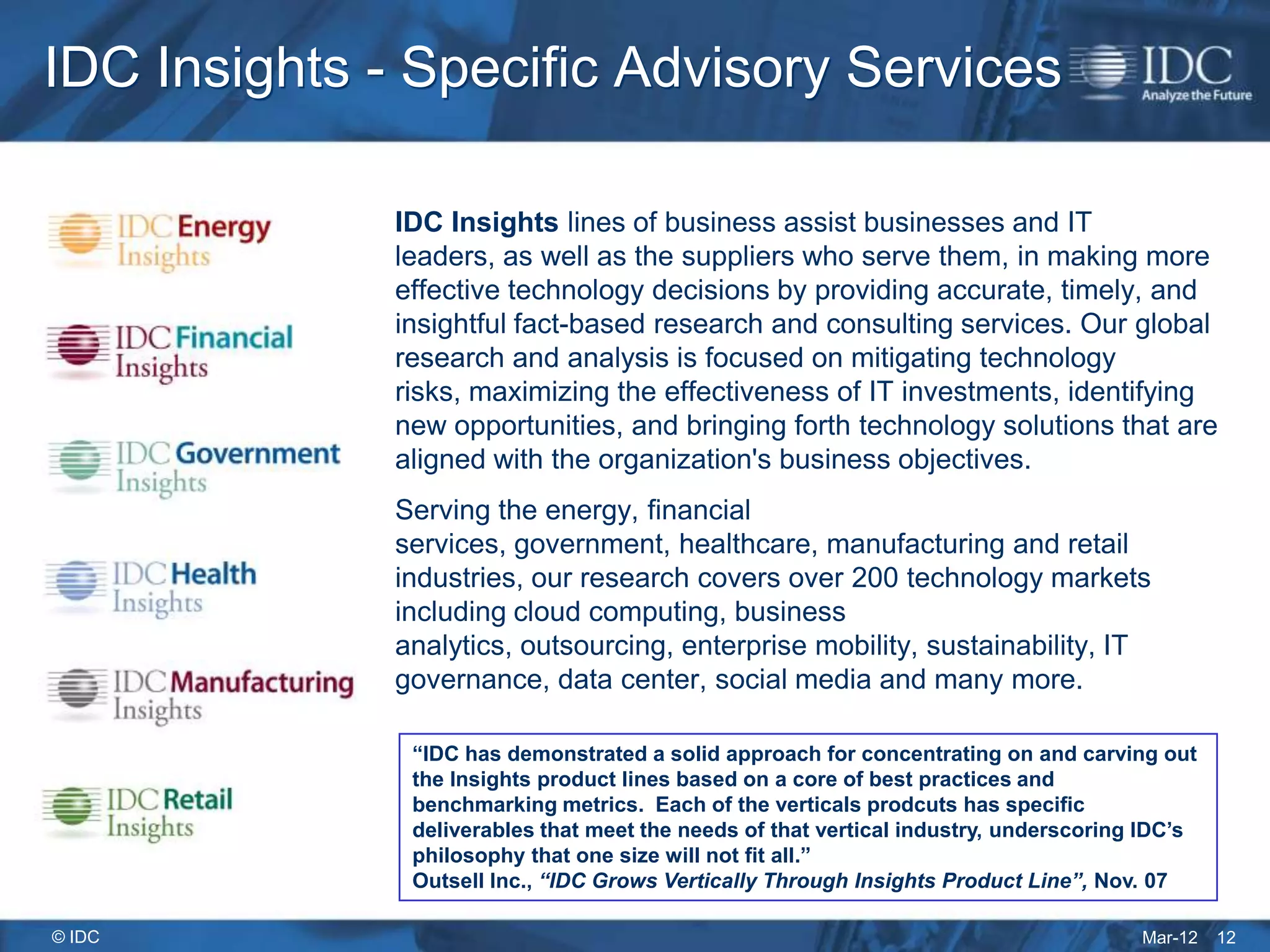 IDC Insights - Specific Advisory Services

              IDC Insights lines of business assist businesses and IT
              leaders, as well as the suppliers who serve them, in making more
              effective technology decisions by providing accurate, timely, and
              insightful fact-based research and consulting services. Our global
              research and analysis is focused on mitigating technology
              risks, maximizing the effectiveness of IT investments, identifying
              new opportunities, and bringing forth technology solutions that are
              aligned with the organization's business objectives.
              Serving the energy, financial
              services, government, healthcare, manufacturing and retail
              industries, our research covers over 200 technology markets
              including cloud computing, business
              analytics, outsourcing, enterprise mobility, sustainability, IT
              governance, data center, social media and many more.

               “IDC has demonstrated a solid approach for concentrating on and carving out
               the Insights product lines based on a core of best practices and
               benchmarking metrics. Each of the verticals prodcuts has specific
               deliverables that meet the needs of that vertical industry, underscoring IDC’s
               philosophy that one size will not fit all.”
               Outsell Inc., “IDC Grows Vertically Through Insights Product Line”, Nov. 07

© IDC                                                                                  Mar-12   12
 