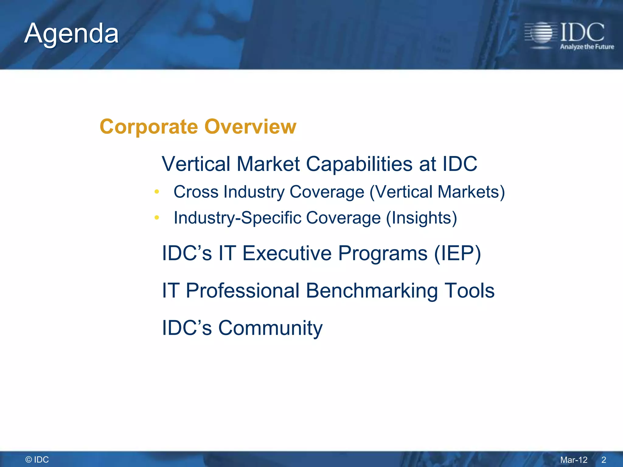 Agenda


        Corporate Overview
             Vertical Market Capabilities at IDC
            • Cross Industry Coverage (Vertical Markets)
            • Industry-Specific Coverage (Insights)

             IDC’s IT Executive Programs (IEP)
             IT Professional Benchmarking Tools
             IDC’s Community




© IDC                                                      Mar-12   2
 