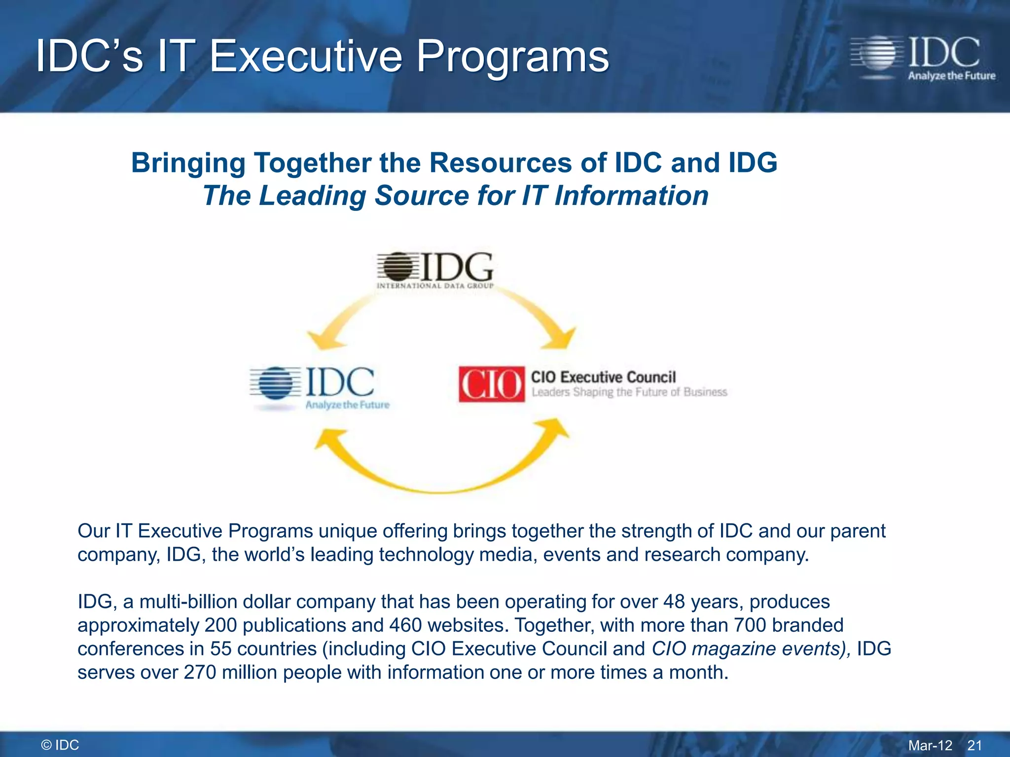 IDC’s IT Executive Programs

          Bringing Together the Resources of IDC and IDG
               The Leading Source for IT Information




    Our IT Executive Programs unique offering brings together the strength of IDC and our parent
    company, IDG, the world’s leading technology media, events and research company.

    IDG, a multi-billion dollar company that has been operating for over 48 years, produces
    approximately 200 publications and 460 websites. Together, with more than 700 branded
    conferences in 55 countries (including CIO Executive Council and CIO magazine events), IDG
    serves over 270 million people with information one or more times a month.


© IDC                                                                                              Mar-12   21
 