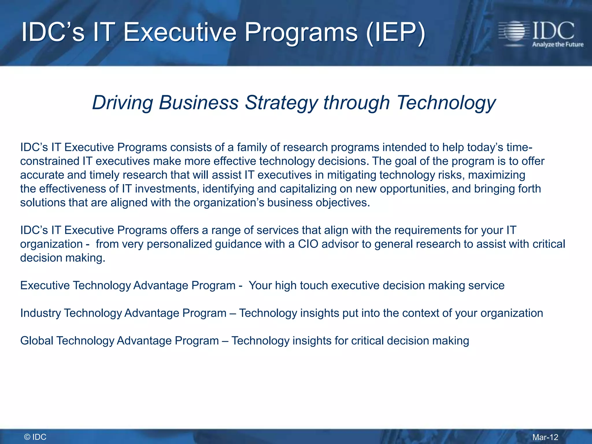 IDC’s IT Executive Programs (IEP)

              Driving Business Strategy through Technology

IDC’s IT Executive Programs consists of a family of research programs intended to help today’s time-
constrained IT executives make more effective technology decisions. The goal of the program is to offer
accurate and timely research that will assist IT executives in mitigating technology risks, maximizing
the effectiveness of IT investments, identifying and capitalizing on new opportunities, and bringing forth
solutions that are aligned with the organization’s business objectives.

IDC’s IT Executive Programs offers a range of services that align with the requirements for your IT
organization - from very personalized guidance with a CIO advisor to general research to assist with critical
decision making.

Executive Technology Advantage Program - Your high touch executive decision making service

Industry Technology Advantage Program – Technology insights put into the context of your organization

Global Technology Advantage Program – Technology insights for critical decision making




© IDC                                                                                                  Mar-12
 