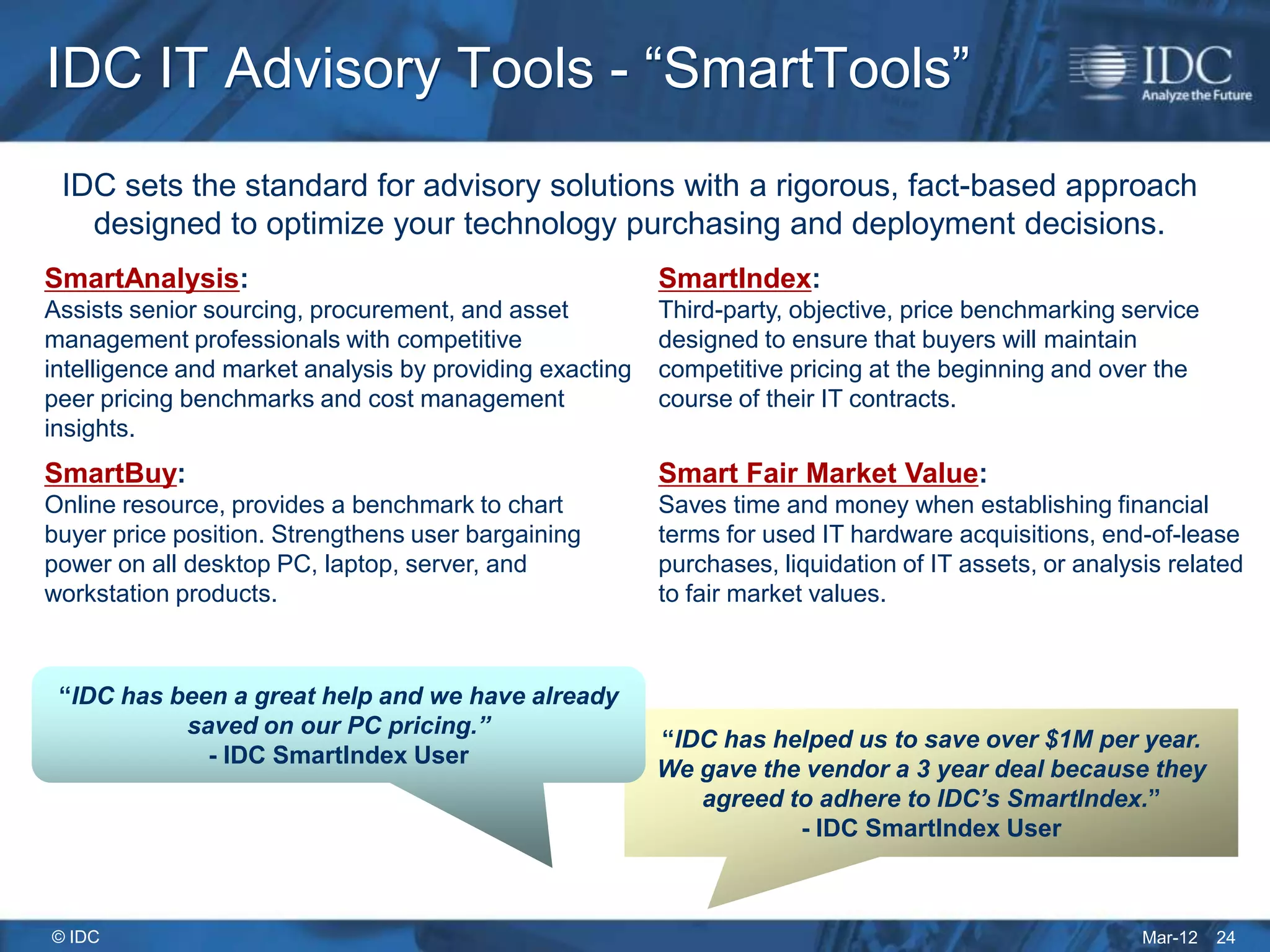 IDC IT Advisory Tools - “SmartTools”
 IDC sets the standard for advisory solutions with a rigorous, fact-based approach
   designed to optimize your technology purchasing and deployment decisions.
SmartAnalysis:                                           SmartIndex:
Assists senior sourcing, procurement, and asset          Third-party, objective, price benchmarking service
management professionals with competitive                designed to ensure that buyers will maintain
intelligence and market analysis by providing exacting   competitive pricing at the beginning and over the
peer pricing benchmarks and cost management              course of their IT contracts.
insights.
SmartBuy:                                                Smart Fair Market Value:
Online resource, provides a benchmark to chart           Saves time and money when establishing financial
buyer price position. Strengthens user bargaining        terms for used IT hardware acquisitions, end-of-lease
power on all desktop PC, laptop, server, and             purchases, liquidation of IT assets, or analysis related
workstation products.                                    to fair market values.



 “IDC has been a great help and we have already
           saved on our PC pricing.”
                                                         “IDC has helped us to save over $1M per year.
             - IDC SmartIndex User
                                                         We gave the vendor a 3 year deal because they
                                                            agreed to adhere to IDC’s SmartIndex.”
                                                                    - IDC SmartIndex User



© IDC                                                                                                  Mar-12   24
 