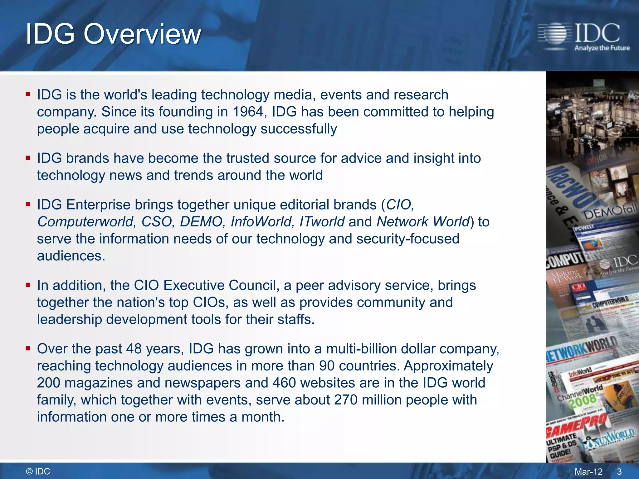 IDG Overview
 IDG is the world's leading technology media, events and research
  company. Since its founding in 1964, IDG has been committed to helping
  people acquire and use technology successfully

 IDG brands have become the trusted source for advice and insight into
  technology news and trends around the world

 IDG Enterprise brings together unique editorial brands (CIO,
  Computerworld, CSO, DEMO, InfoWorld, ITworld and Network World) to
  serve the information needs of our technology and security-focused
  audiences.

 In addition, the CIO Executive Council, a peer advisory service, brings
  together the nation's top CIOs, as well as provides community and
  leadership development tools for their staffs.

 Over the past 48 years, IDG has grown into a multi-billion dollar company,
  reaching technology audiences in more than 90 countries. Approximately
  200 magazines and newspapers and 460 websites are in the IDG world
  family, which together with events, serve about 270 million people with
  information one or more times a month.


© IDC                                                                          Mar-12   3
 