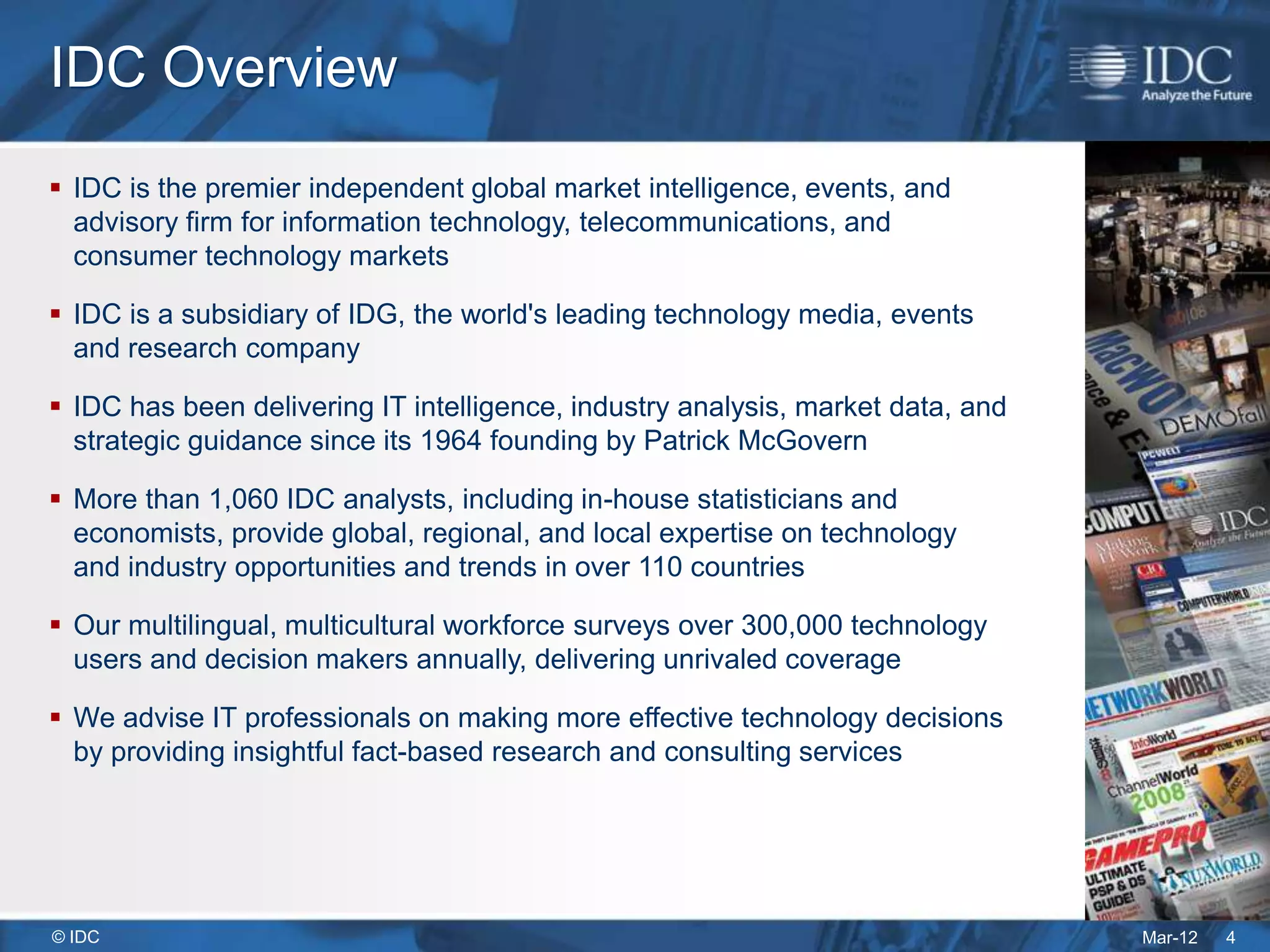 IDC Overview
 IDC is the premier independent global market intelligence, events, and
  advisory firm for information technology, telecommunications, and
  consumer technology markets

 IDC is a subsidiary of IDG, the world's leading technology media, events
  and research company

 IDC has been delivering IT intelligence, industry analysis, market data, and
  strategic guidance since its 1964 founding by Patrick McGovern

 More than 1,060 IDC analysts, including in-house statisticians and
  economists, provide global, regional, and local expertise on technology
  and industry opportunities and trends in over 110 countries

 Our multilingual, multicultural workforce surveys over 300,000 technology
  users and decision makers annually, delivering unrivaled coverage

 We advise IT professionals on making more effective technology decisions
  by providing insightful fact-based research and consulting services




© IDC                                                                            Mar-12   4
 