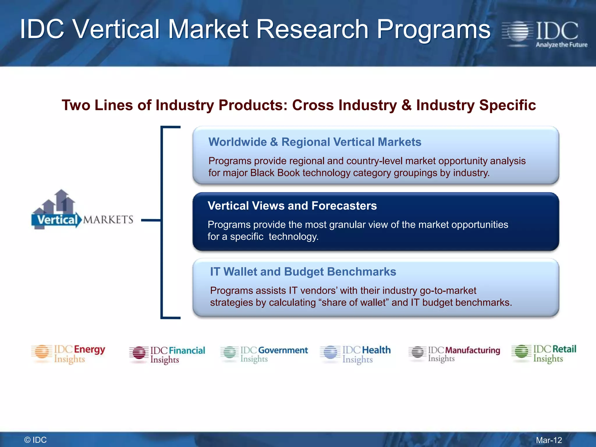 IDC Vertical Market Research Programs

        Two Lines of Industry Products: Cross Industry & Industry Specific

                            Worldwide & Regional Vertical Markets
                            Programs provide regional and country-level market opportunity analysis
                            for major Black Book technology category groupings by industry.


                            Vertical Views and Forecasters
                            Programs provide the most granular view of the market opportunities
                            for a specific technology.


                            IT Wallet and Budget Benchmarks
                            Programs assists IT vendors’ with their industry go-to-market
                            strategies by calculating “share of wallet” and IT budget benchmarks.




© IDC                                                                                                 Mar-12
 