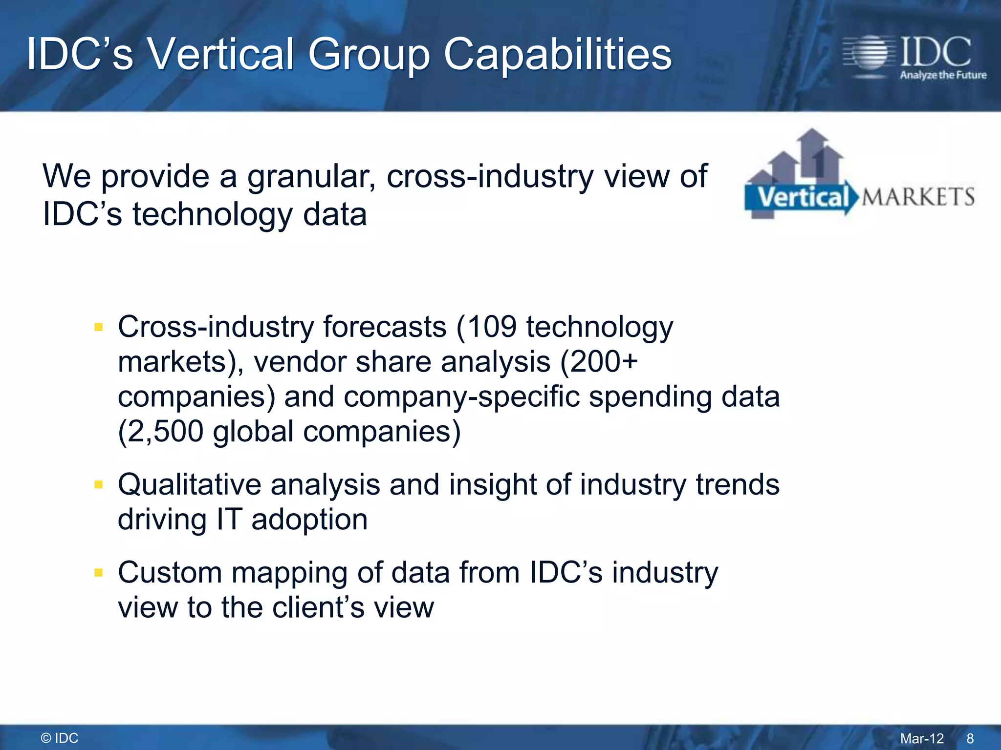 IDC’s Vertical Group Capabilities

We provide a granular, cross-industry view of
IDC’s technology data


         Cross-industry forecasts (109 technology
         markets), vendor share analysis (200+
         companies) and company-specific spending data
         (2,500 global companies)
         Qualitative analysis and insight of industry trends
         driving IT adoption
         Custom mapping of data from IDC’s industry
         view to the client’s view



© IDC                                                           Mar-12   8
 