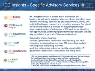 IDC Insights - Specific Advisory Services

              IDC Insights lines of business assist businesses and IT
              leaders, as well as the suppliers who serve them, in making more
              effective technology decisions by providing accurate, timely, and
              insightful fact-based research and consulting services. Our global
              research and analysis is focused on mitigating technology
              risks, maximizing the effectiveness of IT investments, identifying
              new opportunities, and bringing forth technology solutions that are
              aligned with the organization's business objectives.
              Serving the energy, financial
              services, government, healthcare, manufacturing and retail
              industries, our research covers over 200 technology markets
              including cloud computing, business
              analytics, outsourcing, enterprise mobility, sustainability, IT
              governance, data center, social media and many more.

               “IDC has demonstrated a solid approach for concentrating on and carving out
               the Insights product lines based on a core of best practices and
               benchmarking metrics. Each of the verticals prodcuts has specific
               deliverables that meet the needs of that vertical industry, underscoring IDC’s
               philosophy that one size will not fit all.”
               Outsell Inc., “IDC Grows Vertically Through Insights Product Line”, Nov. 07

© IDC                                                                                  Mar-12   12
 