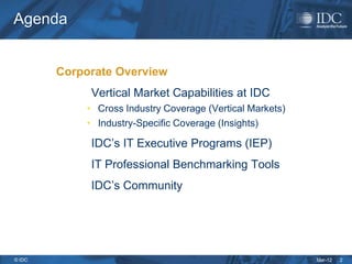 Agenda


        Corporate Overview
             Vertical Market Capabilities at IDC
            • Cross Industry Coverage (Vertical Markets)
            • Industry-Specific Coverage (Insights)

             IDC’s IT Executive Programs (IEP)
             IT Professional Benchmarking Tools
             IDC’s Community




© IDC                                                      Mar-12   2
 