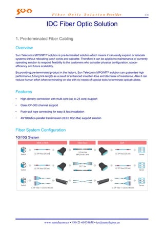 F i b e r O p t i c S o l u t i o n Provider 1 / 6
www.suntelecom.cn • +86-21-60138638 • ics@suntelecom.cn
IDC Fiber Optic Solution
1. Pre-terminated Fiber Cabling
Overview
Sun Telecom’s MPO/MTP solution is pre-terminated solution which means it can easily expand or relocate
systems without relocating patch cords and cassette. Therefore it can be applied to maintenance of currently
operating solution to respond flexibility to the customers who consider physical configuration, space-
efficiency and future scalability.
By providing pre-terminated product in the factory, Sun Telecom’s MPO/MTP solution can guarantee high
performance & long link length as a result of enhanced insertion loss and decrease of resistance. Also it can
reduce human effort when terminating on site with no needs of special tools to terminate optical cables.
Features
• High-density connection with multi-core (up to 24-core) support
• Class OF-300 channel support
• Push-pull type connecting for easy & fast installation
• 40/100Gbps parallel transmission (IEEE 802.3ba) support solution
Fiber System Configuration
1G/10G System
 
