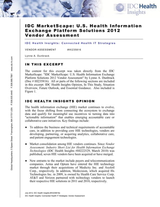 IDC MarketScape: U.S. Health Information
                                                               Exchange Platform Solutions 2012
                                                               Vendor Assessment
                                                               IDC Health Insights: Connected Health IT Strategies

                                                               V E N D O R A S S E S S ME N T                   #HI235816

                                                               L yn n e A . D u n b r a c k
www.idc-hi.com




                                                               IN THIS EXCERPT

                                                               The content for this excerpt was taken directly from the IDC
                                                               MarketScape: "IDC MarketScape: U.S. Health Information Exchange
F.508.988.7881




                                                               Platform Solutions 2012 Vendor Assessment" by Lynne A. Dunbrack
                                                               (Doc # HI235816). All or parts of the following sections are included
                                                               in this excerpt: IDC Health Insights Opinion, In This Study, Situation
                                                               Overview, Future Outlook, and Essential Guidance. Also included is
                                                               Figure 1.
P.508.935.4445




                                                               IDC HEALTH INSIGHTS OPINION
                                                               The health information exchange (HIE) market continues to evolve,
Global Headquarters: 5 Speen Street Framingham, MA 01701 USA




                                                               with the focus shifting from connecting the ecosystem to exchange
                                                               data and qualify for meaningful use incentives to turning data into
                                                               "actionable information" that enables emerging accountable care or
                                                               collaborative care initiatives. Key findings include:

                                                               ● To address the business and technical requirements of accountable
                                                                 care, in addition to providing core HIE technologies, vendors are
                                                                 developing, partnering, or acquiring analytics, collaborative care,
                                                                 and patient engagement technologies.

                                                               ● Market consolidation among HIE vendors continues. Since Vendor
                                                                 Assessment: Industry Short List for Health Information Exchange
                                                                 Technologies (IDC Health Insights #HI222529, March 2010) was
                                                                 published, seven HIE vendors have been acquired or have merged.

                                                               ● New entrants to the market include payers and telecommunication
                                                                 companies. Aetna and Optum have entered the HIE technology
                                                                 market through their acquisitions of Medicity Inc. and Axolotl
                                                                 Corp., respectively. In addition, Medecision, which acquired Hx
                                                                 Technologies Inc. in 2009, is owned by Health Care Service Corp.
                                                                 AT&T and Verizon partnered with technology vendors to launch
                                                                 their respective HIE solutions in 2011 and 2010, respectively.


                                                               July 2012, IDC Health Insights #HI235816e
                                                               IDC Health Insights: Connected Health IT Strategies: Vendor Assessment
 