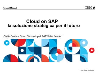 © 2013 IBM Corporation
Cloud on SAP
la soluzione strategica per il futuro
Otello Costa – Cloud Computing & SAP Sales Leader
 