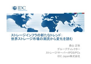 ストレージインフラの新たなトレンド：
世界ストレージ市場の潮流から変化を読む
森山 正秋
グループディレクター
ストレージ/サーバー/IPDS/PCs
IDC Japan株式会社
 