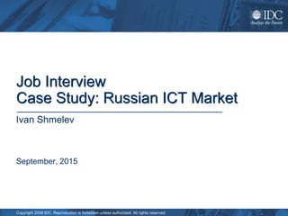 Copyright 2008 IDC. Reproduction is forbidden unless authorized. All rights reserved.
Job Interview
Case Study: Russian ICT Market
September, 2015
Ivan Shmelev
 