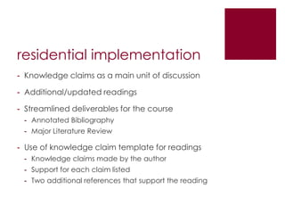 residential implementation
- Knowledge claims as a main unit of discussion

- Additional/updated readings

- Streamlined deliverables for the course
 - Annotated Bibliography
 - Major Literature Review

- Use of knowledge claim template for readings
 - Knowledge claims made by the author
 - Support for each claim listed
 - Two additional references that support the reading
 