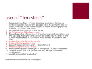 use of “ten steps"
 1. Design Learning Tasks --> "most daunting" what does it mean by
     "authentic"; differs individually:: decided what the authentic task for-
     class is, and then found TIE to be useful to inform the design process.
     however, "a conflict" was found.
 2. Sequence Task Classes --> a time factor;
 3. Set Performance Objectives --> n/a
 4. Design Supportive Information --> brainstorming mostly complete; only
     one type (eg. highlight) were actually developed by the project end
     but not implemented in FA11 onsite R711; instead a worksheet was
     used.
 5. Analyze Cognitive Strategies --> n/a
 6. Analyze Mental Models --> n/a
 7. Design Procedural Information --> brainstormed
 8. Analyze Cognitive Rules --> n/a
 9. Analyze Prerequisite Knowledge --> thought of... but not completely
 10. Design Part-task Practice --> brainstormed; APA practice were
     implemented
==> would this sound too "evaluative"


===> sequentially address the challenges?
 