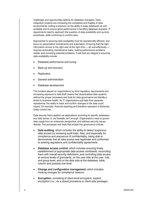 4 ©2005 IDC
challenges and opportunities aplenty for database managers. Data
integration projects are increasing the complexity and fragility of data
environments, putting a premium on the ability to keep databases up and
available and to ensure good performance in handling database requests. IT
departments need to approach the question of data availability and up-time
proactively, while continuing to control costs.
Approaches to ensuring data availability must be operationally efficient, and
focus on preventative maintenance and automation. Ensuring that the right
information arrives to the right user at the right time — all cost-effectively —
requires automating maintenance tasks, making performance problems
visible, and correcting potential problems. Tools that are integral to ensuring
data availability include:
• Database performance and tuning
• Back-up and recovery
• Replication
• General administration
• Database development
The burdens placed on organizations by strict regulatory requirements and
increasing exposure to data theft means that decentralized data systems
without the proper processes and tools for data governance are literally a
threat to business health. As IT organizations pull data from separate
repositories, the ability to track and confirm changes to the data could
impact, for example, financial reporting and therefore represent a Sarbanes-
Oxley control risk.
Data security that's applied via applications according to specific databases
and data stores, or via firewalls, isn't enough. Organizations need to govern
data usage from an enterprise perspective, and address security issues
directly. The processes and tools that enable this governance include:
• Data auditing, which includes the ability to detect suspicious
data access by reviewing audit trails. Also, and especially for
compliance and assurance of confidentiality, being able to
demonstrate that all data access was legitimate and conformed
to existing regulations and confidentiality agreements
• Database access control, which includes ensuring timely
establishment of appropriate data access constraints, reconciling
them with overall security definitions, and controlling data access
at various levels of granularity; on the user side at the user, role,
and group level, and on the data side at the database, table,
column and possibly row level.
• Change and configuration management, which includes
tracking changes for compliance reasons
• Encryption, consisting of client-level encryption, explicit
encryption (i.e., via a stored procedure or client-side package),
 