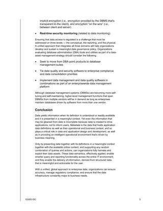 ©2005 IDC 5
implicit encryption (i.e., encryption provided by the DBMS that's
transparent to the client), and encryption “on the wire” (i.e.,
between client and server)
• Real-time security monitoring (related to data monitoring)
Ensuring that data access is regulated is a challenge that must be
addressed on three levels — the conceptual, the reporting, and the physical.
A unified approach that integrates all three domains will help organizations
develop and sustain a meaningful data governance policy. Organizations
evaluating database administration (DBA) tools and utilities as part of a data-
asset management strategy should consider the following:
• Seek to move from DBA point products to database
management suites
• Tie data quality and security software to enterprise compliance
and data consolidation priorities
• Implement data management and data quality software in
combinations as part of an enterprisewide data management
platform
Although database management systems (DBMSs) are becoming more self-
tuning and self-maintaining, higher-level management functions that span
DBMSs from multiple vendors will be in demand as long as enterprises
maintain databases driven by software from more than one vendor.
Conclusion
Data yields information when its definition is understood or readily available
and it is presented in a meaningful context. Yet even the information that
may be gleaned from data is incomplete because data is created to drive
applications, not to inform users. Metadata is the data that holds application
data definitions as well as their operational and business context, and so
plays a critical role in data and application design and development, as well
as in providing an intelligent operational environment that's driven by
business meaning.
Only by presenting data together with its definitions in a meaningful context
together with the available online content, and supporting any random
combination of queries and actions, can organizations fully harness and
exploit their data assets. These data semantics, effectively applied, enable
smarter query and reporting functionality across the entire IT environment,
and they enable the delivery of information, derived from structured data,
that is meaningful and actionable for the user.
With a unified, global approach to enterprise data, organizations can ensure
accuracy, manage regulatory compliance, and ensure that the data
infrastructure constantly maps to business needs.
 
