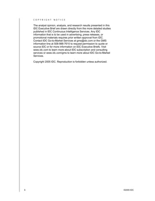 6 ©2005 IDC
C O P Y R I G H T N O T I C E
The analyst opinion, analysis, and research results presented in this
IDC Executive Brief are drawn directly from the more detailed studies
published in IDC Continuous Intelligence Services. Any IDC
information that is to be used in advertising, press releases, or
promotional materials requires prior written approval from IDC.
Contact IDC Go-to-Market Services at gms@idc.com or the GMS
information line at 508-988-7610 to request permission to quote or
source IDC or for more information on IDC Executive Briefs. Visit
www.idc.com to learn more about IDC subscription and consulting
services or www.idc.com/gms to learn more about IDC Go-to-Market
Services.
Copyright 2005 IDC. Reproduction is forbidden unless authorized.
 