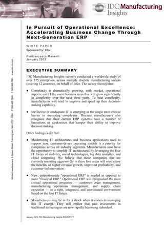 In Pursuit of Operational Excellence:
Accelerating Business Change Through
Next-Generation ERP

Global Headquarters: 5 Speen Street Framingham, MA 01701 USA

P.508.988.7900

F.508.988.7881

www.idc-mi.com

WHITE PAPER
Sponsored by: Infor
P ie rf ranc es c o M an e nt i
J an u ar y 2 01 2

EXECUTIVE SUMMARY
IDC Manufacturing Insights recently conducted a worldwide study of
over 375 enterprises, across multiple discrete manufacturing sectors
covering 12 countries, on behalf of Infor. The survey showed that:
● Complexity is dramatically growing, with market, operational
aspects, and IT the main business areas that will grow significantly
in complexity over the next three years. To beat complexity,
manufacturers will need to improve and speed up their decisionmaking capability.
● Ineffective or inadequate IT is emerging as the single most critical
barrier to mastering complexity. Discrete manufacturers also
recognize that their current ERP systems have a number of
limitations or weaknesses that hamper their ability to improve
decision making.
Other findings were that:
● Modernizing IT architectures and business applications used to
support new, customer-driven operating models is a priority for
companies across all industry segments. Manufacturers now have
the opportunity to simplify IT architectures by leveraging the four
IT forces of mobility, social technologies, big data analytics, and
cloud computing. We believe that those companies that are
currently investing aggressively in these four areas will soon enjoy
the benefits of higher revenue growth, improved profitability, and
customer-led innovation.
● New, enterprisewide "operational ERP" is needed as opposed to
mere "financial ERP." Operational ERP will encapsulate the most
critical operational processes — customer order management,
manufacturing operations management, and supply chain
execution — in a tight, integrated, and coordinated environment
based on the four IT forces.
● Manufacturers may be in for a shock when it comes to managing
this IT change. They will realize that past investments in
traditional technologies are now rapidly becoming redundant.
January 2012, IDC Manufacturing Insights #IDCWP47T

 