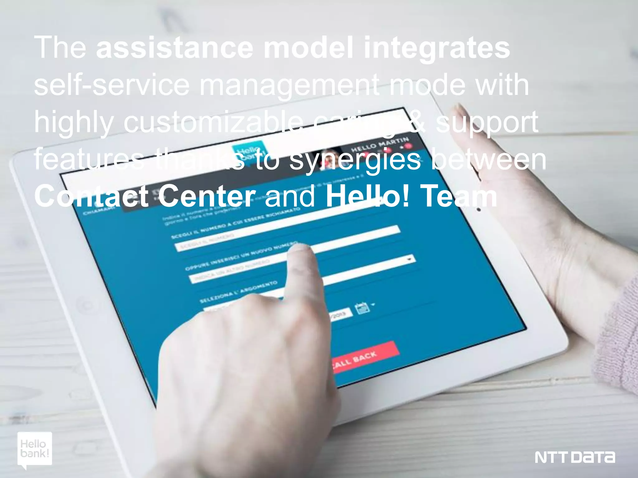 Copyright © 2012 NTT DATA 23Copyright © 2012 NTT DATA 23Copyright © 2015 NTT DATA Italia S.p.A. 23
The assistance model integrates
self-service management mode with
highly customizable caring & support
features thanks to synergies between
Contact Center and Hello! Team
 
