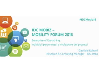 IDC MOBIZ 2016
Gabriele Roberti
Research & Consulting Manager, IDC Italia
IDC MOBIZ –
MOBILITY FORUM 2016
Enterprise of Everything:
individui iperconnessi e rivoluzione dei processi
Gabriele Roberti
Research & Consulting Manager – IDC Italia
#IDCMobiz16
 