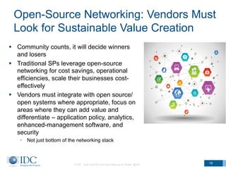Open-Source Networking: Vendors Must
Look for Sustainable Value Creation
§  Community counts, it will decide winners
and losers
§  Traditional SPs leverage open-source
networking for cost savings, operational
efficiencies, scale their businesses cost-
effectively
§  Vendors must integrate with open source/
open systems where appropriate, focus on
areas where they can add value and
differentiate – application policy, analytics,
enhanced-management software, and
security
•  Not just bottom of the networking stack
© IDC Visit us at IDC.com and follow us on Twitter: @IDC
18
 