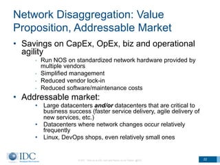 Network Disaggregation: Value
Proposition, Addressable Market
•  Savings on CapEx, OpEx, biz and operational
agility
•  Run NOS on standardized network hardware provided by
multiple vendors
•  Simplified management
•  Reduced vendor lock-in
•  Reduced software/maintenance costs
•  Addressable market:
•  Large datacenters and/or datacenters that are critical to
business success (faster service delivery, agile delivery of
new services, etc.)
•  Datacenters where network changes occur relatively
frequently
•  Linux, DevOps shops, even relatively small ones
© IDC Visit us at IDC.com and follow us on Twitter: @IDC 22
 