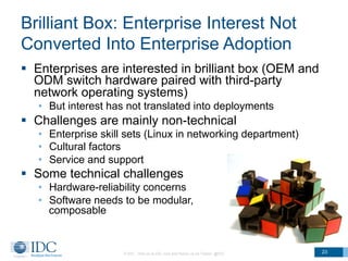 Brilliant Box: Enterprise Interest Not
Converted Into Enterprise Adoption
§  Enterprises are interested in brilliant box (OEM and
ODM switch hardware paired with third-party
network operating systems)
•  But interest has not translated into deployments
§  Challenges are mainly non-technical
•  Enterprise skill sets (Linux in networking department)
•  Cultural factors
•  Service and support
§  Some technical challenges
•  Hardware-reliability concerns
•  Software needs to be modular,
composable
© IDC Visit us at IDC.com and follow us on Twitter: @IDC 23
 