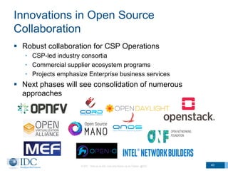 Innovations in Open Source
Collaboration
§  Robust collaboration for CSP Operations
•  CSP-led industry consortia
•  Commercial supplier ecosystem programs
•  Projects emphasize Enterprise business services
§  Next phases will see consolidation of numerous
approaches
© IDC Visit us at IDC.com and follow us on Twitter: @IDC 40
 