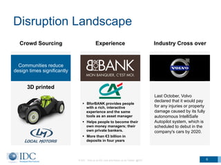 Disruption Landscape
© IDC Visit us at IDC.com and follow us on Twitter: @IDC 6
Last October, Volvo
declared that it would pay
for any injuries or property
damage caused by its fully
autonomous IntelliSafe
Autopilot system, which is
scheduled to debut in the
company's cars by 2020.
Crowd Sourcing Experience Industry Cross over
Communities reduce
design times significantly
3D printed
§  BforBANK provides people
with a rich, interactive
experience and the same
tools as an asset manager
§  Helps people to become their
own money managers; their
own private bankers.
§  More than €3 billion in
deposits in four years
 