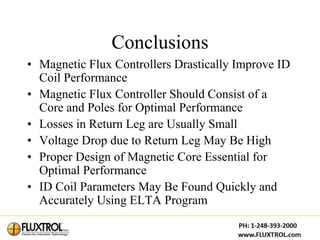 Conclusions
• Magnetic Flux Controllers Drastically Improve ID
  Coil Performance
• Magnetic Flux Controller Should Consist of a
  Core and Poles for Optimal Performance
• Losses in Return Leg are Usually Small
• Voltage Drop due to Return Leg May Be High
• Proper Design of Magnetic Core Essential for
  Optimal Performance
• ID Coil Parameters May Be Found Quickly and
  Accurately Using ELTA Program
 