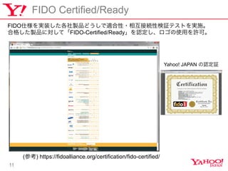11
FIDO Certified/Ready
FIDO˘gװuƷɤm?໥ӾAԗ^ƥȤgʩ
ϸ񤷤uƷˌơFIDO-Certified/ReadyJʹäSɡ
(ο) https://fidoalliance.org/certification/fido-certified/
Yahoo! JAPAN J^
 